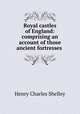 Royal castles of England: comprising an account of those ancient fortresses ., Henry Charles Shelley 