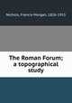 The Roman Forum; a topographical study, Nichols, Francis Morgan, 1826-1915 