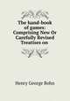 The hand-book of games: Comprising New Or Carefully Revised Treatises on ., Bohn, Henry G. (Henry George), 1796-1884 