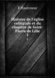 Histoire de l`glise collgiale et du chapitre de Saint-Pierre de Lille. 1, E Hautcoeur 