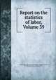 Report on the statistics of labor, Volume 39, Massachusetts. Dept. of Labor and Industries. Division of Statistics, Massachusetts. Bureau of Statistics of Labor, Massachusetts. Bureau of Statistics 