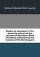 Report on education in the parochial schools of the counties of Aberdeen, Banff and Moray addressed to the trustees of the Dick bequest, Laurie Simon Somerville 