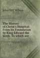 The History of Christ`s Hospital: From Its Foundation by King Edward the Sixth. To which are ., John Iliff Wilson 