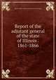 Report of the adjutant general of the state of Illinois . 1861-1866, Illinois. Military and naval dept. [from old catalog] 
