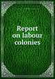 Report on labour colonies, James Mavor, Association for Improving the Condition of the People. Committee of Labour Centres 