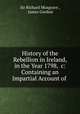 History of the Rebellion in Ireland, in the Year 1798, &c: Containing an Impartial Account of ., Sir Richard Musgrave , James Gordon 