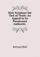 Holy Scripture the Test of Truth: An Appeal to Its Paramount Authority ., Richard Ball 