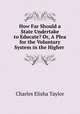 How Far Should a State Undertake to Educate? Or, A Plea for the Voluntary System in the Higher ., Charles Elisha Taylor 