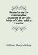 Remarks on the comparative anatomy of certain birds of Cuba: with a view to ., William Sharp Macleay 
