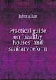 Practical guide on "healthy houses" and sanitary reform, John Allan 