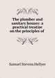 The plumber and sanitary houses: a practical treatise on the principles of ., Samuel Stevens Hellyer 