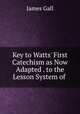 Key to Watts` First Catechism as Now Adapted . to the Lesson System of ., James Gall 