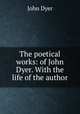 The poetical works: of John Dyer. With the life of the author, John Dyer 