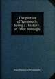 The picture of Yarmouth: being a . history . of . that borough ., John Preston (of Yarmouth.) 