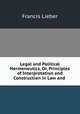 Legal and Political Hermeneutics, Or, Principles of Interpretation and Construction in Law and ., Francis Lieber 