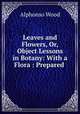 Leaves and Flowers, Or, Object Lessons in Botany: With a Flora : Prepared ., Alphonso Wood 