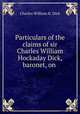 Particulars of the claims of sir Charles William Hockaday Dick, baronet, on ., Charles William H. Dick 