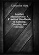 Leather Manufacture: A Practical Handbook of Tanning, Currying, and Chrome ., Alexander Watt 