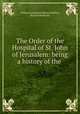 The Order of the Hospital of St. John of Jerusalem: being a history of the ., William Kirkpatrick Riland Bedford, Richard Holbeche 