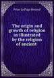The origin and growth of religion as illustrated by the religion of ancient ., Peter le Page Renouf 