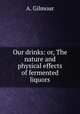 Our drinks: or, The nature and physical effects of fermented liquors, A. Gilmour 