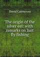 The origin of the silver eel: with remarks on bait & fly fishing, David Cairncross 