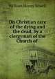 On Christian care of the dying and the dead, by a clergyman of the Church of ., William Henry Sewell 