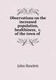Observations on the increased population, healthiness, &c. of the town of ., John Howlett 