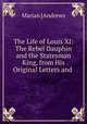 The Life of Louis XI: The Rebel Dauphin and the Statesman King, from His Original Letters and ., Marian [Andrews 