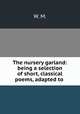 The nursery garland: being a selection of short, classical poems, adapted to ., W. M. 