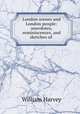 London scenes and London people: anecdotes, reminiscences, and sketches of ., William Harvey 