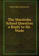 The Manitoba School Question a Reply to Mr. Wade, John Skirving Ewart 