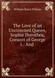 The Love of an Uncrowned Queen, Sophie Dorothea, Consort of George I.: And ., William Henry Wilkins 