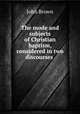 The mode and subjects of Christian baptism, considered in two discourses ., Brown, John 