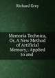 Memoria Technica, Or, A New Method of Artificial Memory,: Applied to and ., Richard Grey 