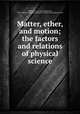 Matter, ether, and motion; the factors and relations of physical science, Dolbear, A. E. (Amos Emerson), 1837-1910,YA Pamphlet Collection (Library of Congress) DLC 