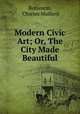 Modern Civic Art; Or, The City Made Beautiful, Robinson, Charles Mulford 
