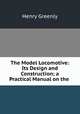 The Model Locomotive: Its Design and Construction; a Practical Manual on the ., Henry Greenly 