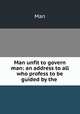 Man unfit to govern man: an address to all who profess to be guided by the ., Man 