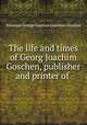 The life and times of Georg Joachim Goschen, publisher and printer of ., Viscount George Joachim Goschen Goschen 