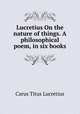Lucretius On the nature of things. A philosophical poem, in six books, Titus Lucretius Carus 