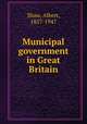 Municipal government in Great Britain, Shaw, Albert, 1857-1947 