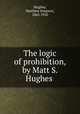 The logic of prohibition, by Matt S. Hughes, Hughes, Matthew Simpson, 1863-1920 