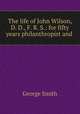 The life of John Wilson, D. D., F. R. S.: for fifty years philanthropist and ., Smith, George 