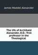 The life of Archibald Alexander, D.D.: first professor in the Theological ., James Waddel Alexander 
