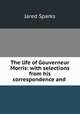 The life of Gouverneur Morris: with selections from his correspondence and ., Jared Sparks 