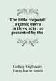 The little corporal: a comic opera in three acts : as presented by the ., Ludwig Englander 