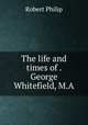 The life and times of . George Whitefield, M.A., Robert Philip 