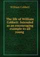 The life of William Cobbett: Intended as an encouraging example to all young ., William Cobbett 