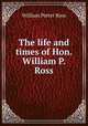 The life and times of Hon. William P. Ross, William Potter Ross 